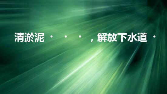 清淤泥，解放下水道！連云港管道疏通，重現(xiàn)暢通生活！